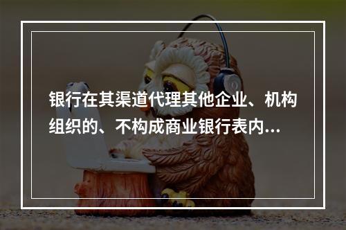 银行在其渠道代理其他企业、机构组织的、不构成商业银行表内资产