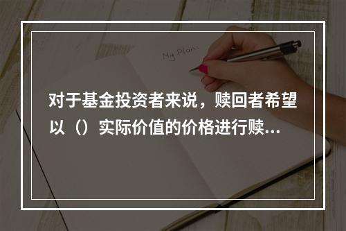 对于基金投资者来说，赎回者希望以（）实际价值的价格进行赎回。