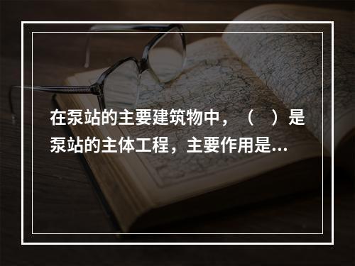 在泵站的主要建筑物中，（　）是泵站的主体工程，主要作用是为主