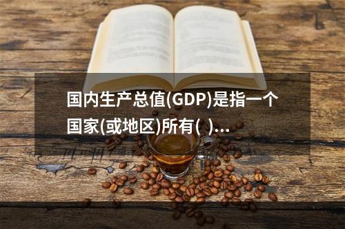 国内生产总值(GDP)是指一个国家(或地区)所有(  )在一