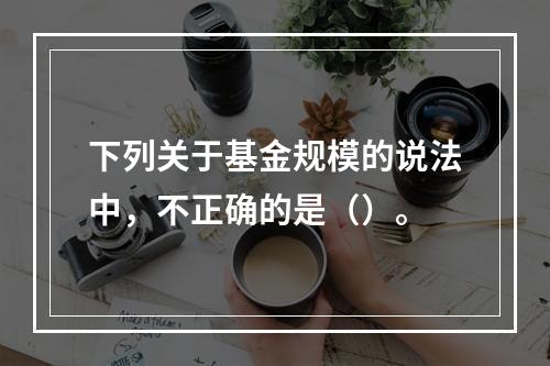 下列关于基金规模的说法中，不正确的是（）。