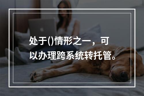 处于()情形之一，可以办理跨系统转托管。