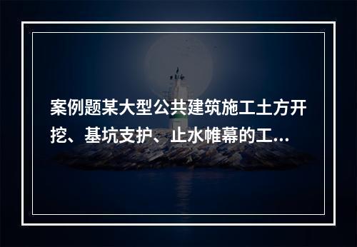 案例题某大型公共建筑施工土方开挖、基坑支护、止水帷幕的工程图