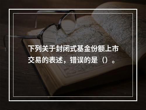 下列关于封闭式基金份额上市交易的表述，错误的是（）。