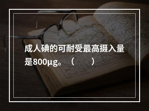 成人碘的可耐受最高摄入量是800μg。（　　）