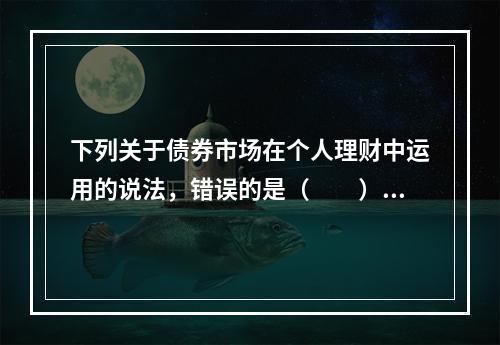 下列关于债券市场在个人理财中运用的说法，错误的是（　　）。