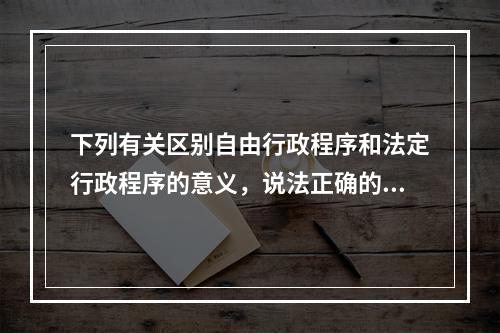 下列有关区别自由行政程序和法定行政程序的意义，说法正确的有（