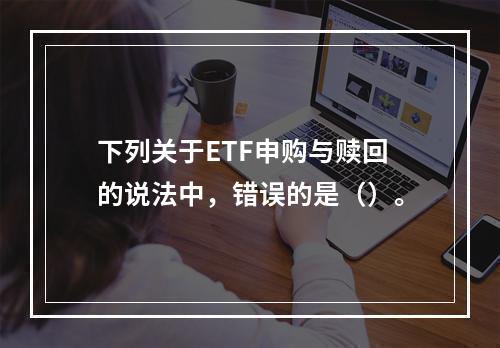 下列关于ETF申购与赎回的说法中，错误的是（）。