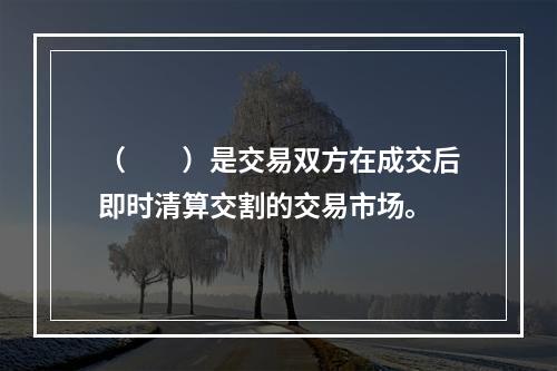 （　　）是交易双方在成交后即时清算交割的交易市场。