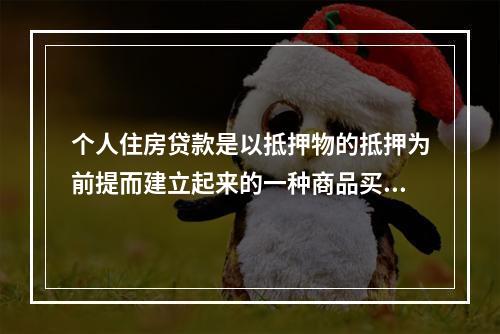 个人住房贷款是以抵押物的抵押为前提而建立起来的一种商品买卖关