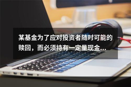 某基金为了应对投资者随时可能的赎回，而必须持有一定量现金，则