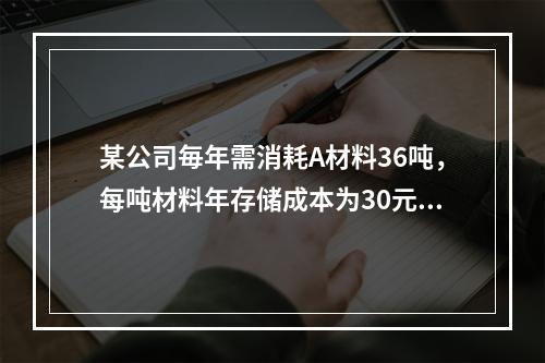 某公司毎年需消耗A材料36吨，每吨材料年存储成本为30元，平