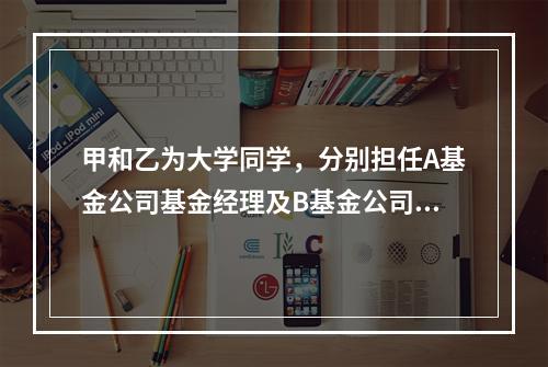 甲和乙为大学同学，分别担任A基金公司基金经理及B基金公司的基