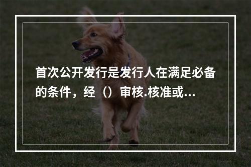 首次公开发行是发行人在满足必备的条件，经（）审核.核准或注册