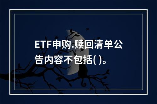 ETF申购.赎回清单公告内容不包括( )。