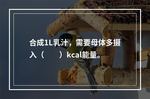 合成1L乳汁，需要母体多摄入（　　）kcal能量。