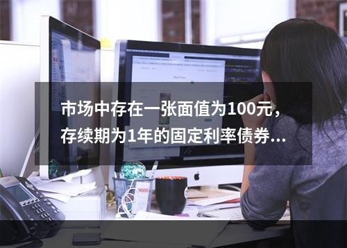 市场中存在一张面值为100元，存续期为1年的固定利率债券，当