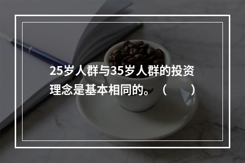 25岁人群与35岁人群的投资理念是基本相同的。（　　）