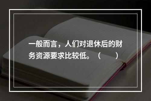 一般而言，人们对退休后的财务资源要求比较低。（　　）