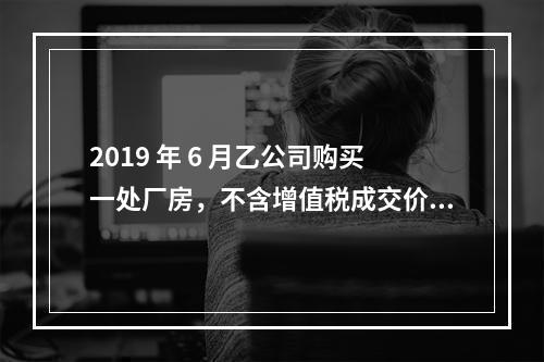 2019 年 6 月乙公司购买一处厂房，不含增值税成交价格为