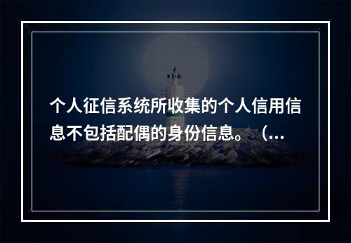 个人征信系统所收集的个人信用信息不包括配偶的身份信息。（　）