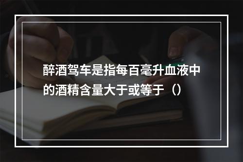 醉酒驾车是指每百毫升血液中的酒精含量大于或等于（）