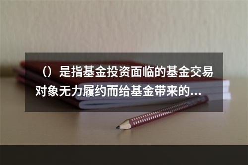 （）是指基金投资面临的基金交易对象无力履约而给基金带来的风险