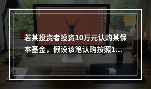 若某投资者投资10万元认购某保本基金，假设该笔认购按照100