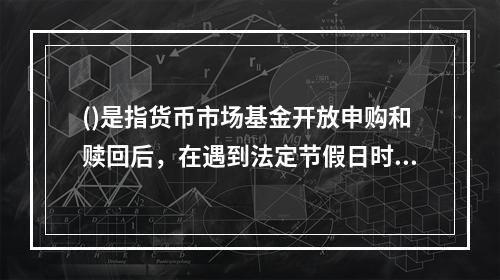 ()是指货币市场基金开放申购和赎回后，在遇到法定节假日时，于