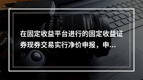 在固定收益平台进行的固定收益证券现券交易实行净价申报，申报价