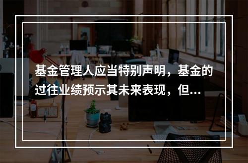 基金管理人应当特别声明，基金的过往业绩预示其未来表现，但基金