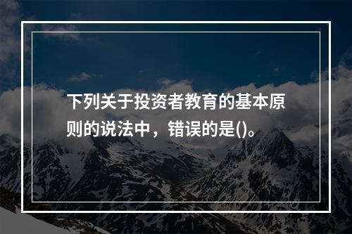 下列关于投资者教育的基本原则的说法中，错误的是()。