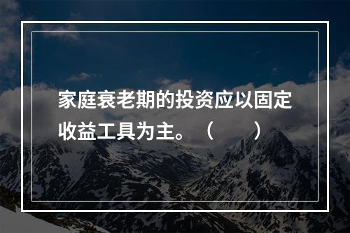 家庭衰老期的投资应以固定收益工具为主。（　　）