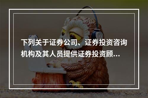 下列关于证券公司、证券投资咨询机构及其人员提供证券投资顾问服