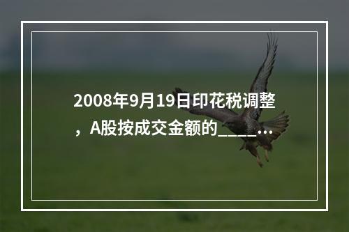 2008年9月19日印花税调整，A股按成交金额的____对_