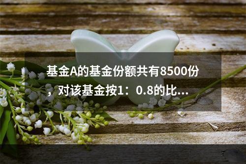 基金A的基金份额共有8500份，对该基金按1：0.8的比例进