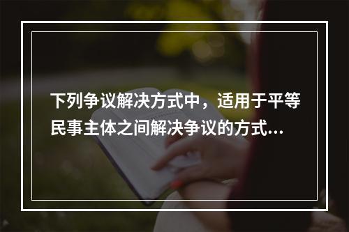 下列争议解决方式中，适用于平等民事主体之间解决争议的方式有（