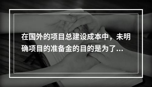 在国外的项目总建设成本中，未明确项目的准备金的目的是为了（）