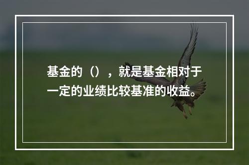 基金的（），就是基金相对于一定的业绩比较基准的收益。