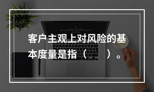 客户主观上对风险的基本度量是指（　　）。