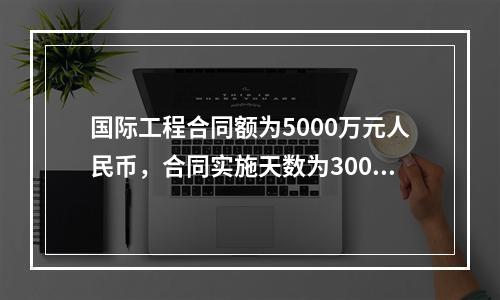 国际工程合同额为5000万元人民币，合同实施天数为300天；