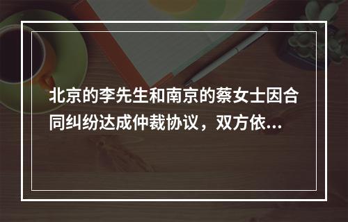 北京的李先生和南京的蔡女士因合同纠纷达成仲裁协议，双方依法选