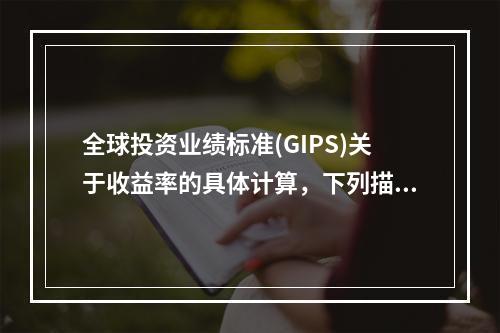 全球投资业绩标准(GIPS)关于收益率的具体计算，下列描述错