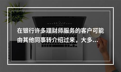 在银行许多理财师服务的客户可能由其他同事转介绍过来，大多数应