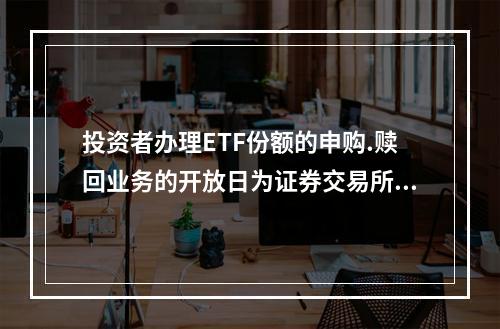 投资者办理ETF份额的申购.赎回业务的开放日为证券交易所的交