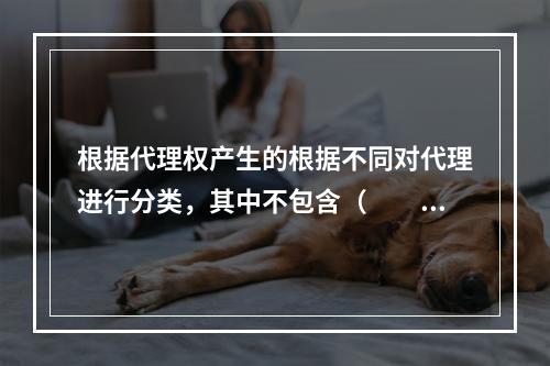 根据代理权产生的根据不同对代理进行分类，其中不包含（　　）。