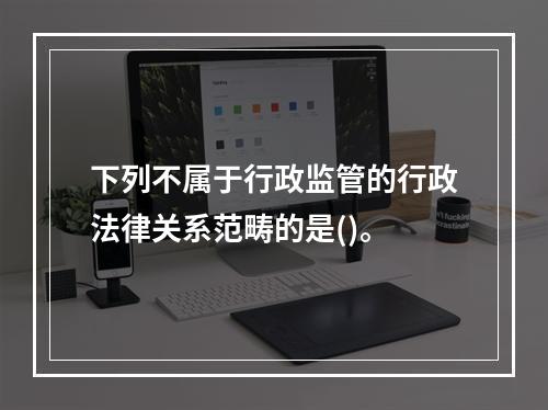 下列不属于行政监管的行政法律关系范畴的是()。