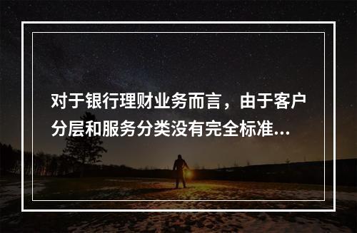 对于银行理财业务而言，由于客户分层和服务分类没有完全标准化，