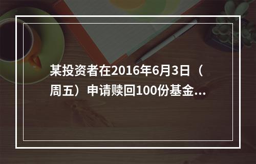 某投资者在2016年6月3日（周五）申请赎回100份基金，当