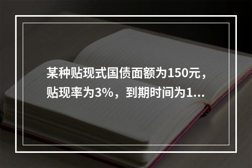 某种贴现式国债面额为150元，贴现率为3%，到期时间为180